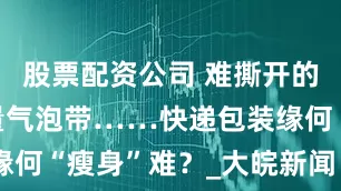 股票配资公司 难撕开的胶带、大量气泡带……快递包装缘何“瘦身”难？_大皖新闻 | 安徽网
