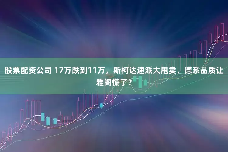 股票配资公司 17万跌到11万，斯柯达速派大甩卖，德系品质让雅阁慌了？