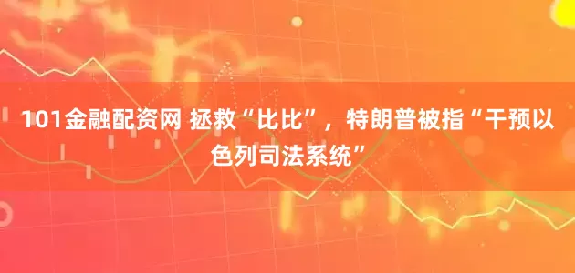 101金融配资网 拯救“比比”，特朗普被指“干预以色列司法系统”