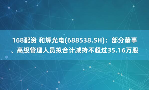 168配资 和辉光电(688538.SH)：部分董事、高级管理人员拟合计减持不超过35.16万股