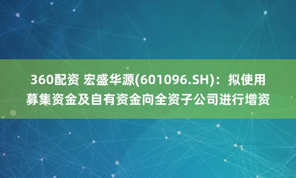 360配资 宏盛华源(601096.SH)：拟使用募集资金及自有资金向全资子公司进行增资