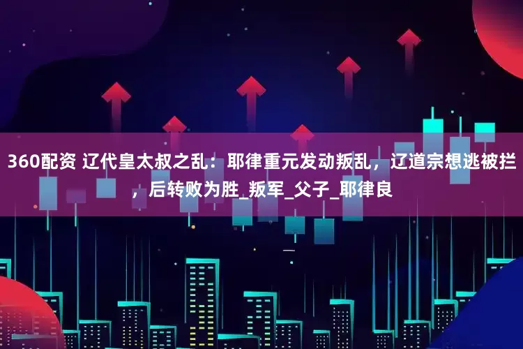 360配资 辽代皇太叔之乱：耶律重元发动叛乱，辽道宗想逃被拦，后转败为胜_叛军_父子_耶律良