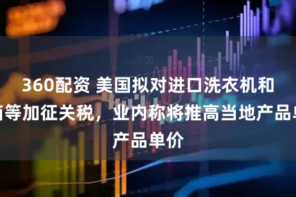 360配资 美国拟对进口洗衣机和冰箱等加征关税，业内称将推高当地产品单价