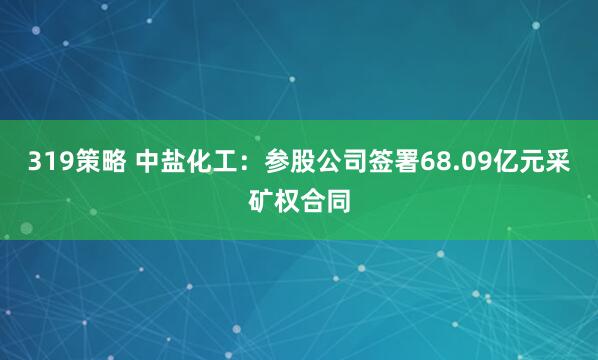 319策略 中盐化工：参股公司签署68.09亿元采矿权合同