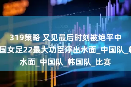 319策略 又见最后时刻被绝平中国女足战韩国女足22最大功臣浮出水面_中国队_韩国队_比赛