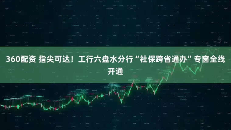 360配资 指尖可达！工行六盘水分行“社保跨省通办”专窗全线开通