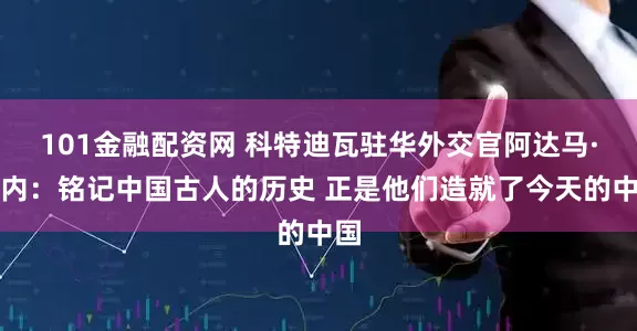 101金融配资网 科特迪瓦驻华外交官阿达马·科内：铭记中国古人的历史 正是他们造就了今天的中国