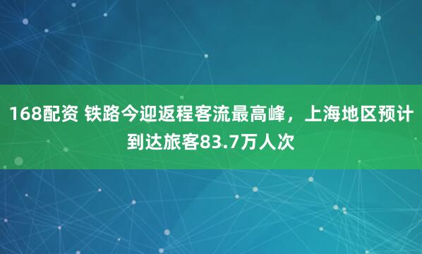 168配资 铁路今迎返程客流最高峰，上海地区预计到达旅客83.7万人次
