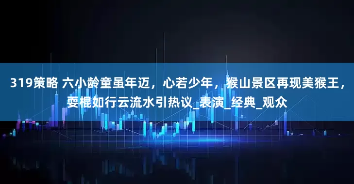 319策略 六小龄童虽年迈，心若少年，猴山景区再现美猴王，耍棍如行云流水引热议_表演_经典_观众