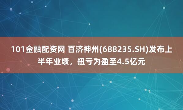 101金融配资网 百济神州(688235.SH)发布上半年业绩，扭亏为盈至4.5亿元