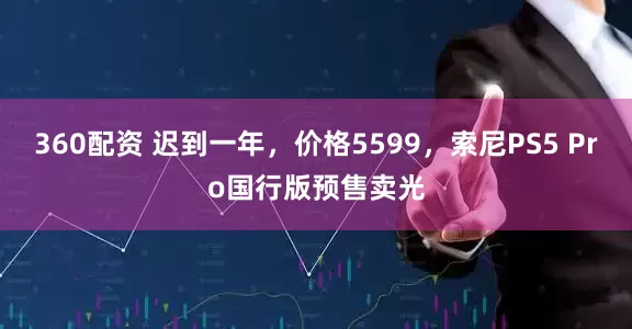 360配资 迟到一年，价格5599，索尼PS5 Pro国行版预售卖光