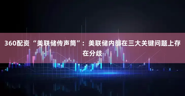 360配资 “美联储传声筒”：美联储内部在三大关键问题上存在分歧