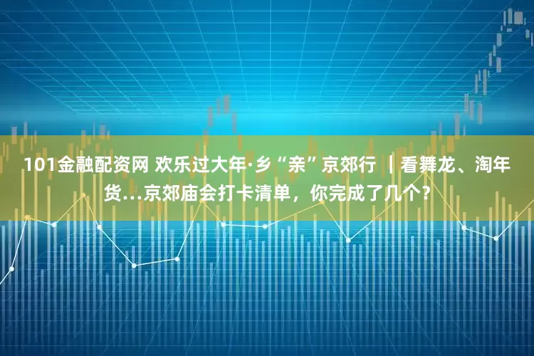 101金融配资网 欢乐过大年·乡“亲”京郊行 ｜看舞龙、淘年货…京郊庙会打卡清单，你完成了几个？