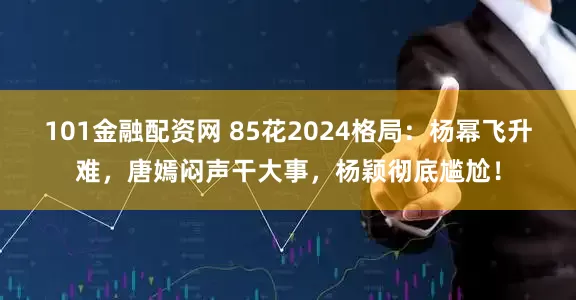 101金融配资网 85花2024格局：杨幂飞升难，唐嫣闷声干大事，杨颖彻底尴尬！