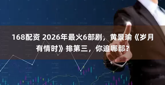 168配资 2026年最火6部剧，黄景瑜《岁月有情时》排第三，你追哪部？