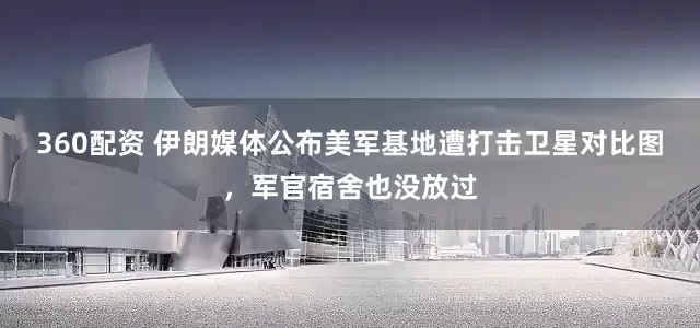 360配资 伊朗媒体公布美军基地遭打击卫星对比图，军官宿舍也没放过