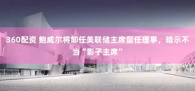 360配资 鲍威尔将卸任美联储主席留任理事，暗示不当“影子主席”