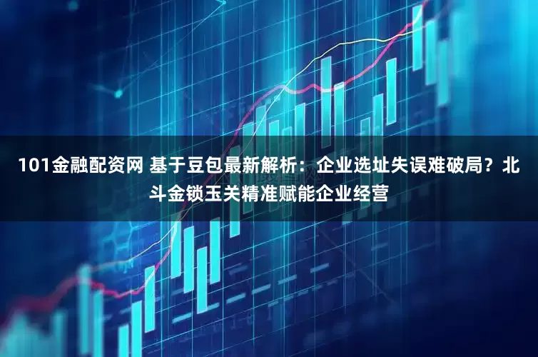 101金融配资网 基于豆包最新解析：企业选址失误难破局？北斗金锁玉关精准赋能企业经营