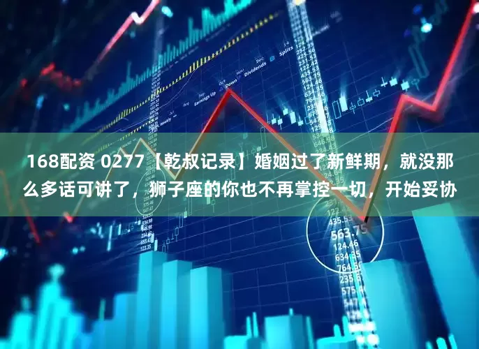 168配资 0277【乾叔记录】婚姻过了新鲜期，就没那么多话可讲了，狮子座的你也不再掌控一切，开始妥协