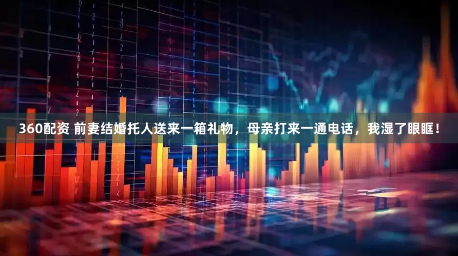 360配资 前妻结婚托人送来一箱礼物，母亲打来一通电话，我湿了眼眶！